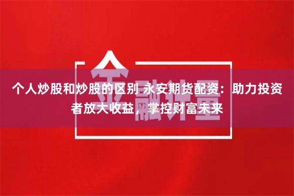 个人炒股和炒股的区别 永安期货配资：助力投资者放大收益，掌控财富未来